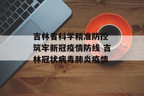 吉林省科学精准防控 筑牢新冠疫情防线 吉林冠状病毒肺炎疫情