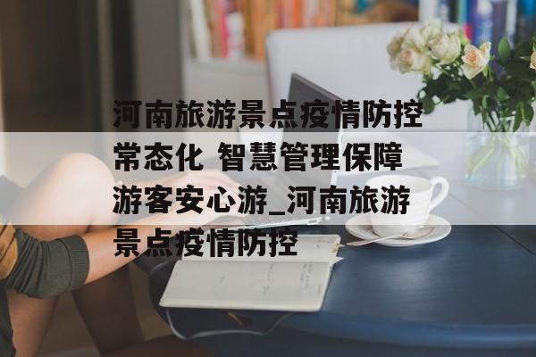 河南旅游景点疫情防控常态化 智慧管理保障游客安心游_河南旅游景点疫情防控 河南旅游景点疫情防控常态化 智慧管理保障游客安心游_河南旅游景点疫情防控