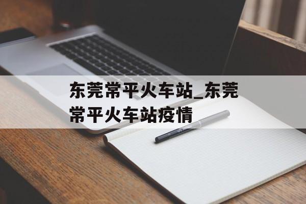 东莞常平火车站_东莞常平火车站疫情